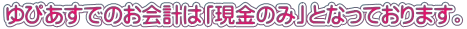ゆぴあすでのお会計は「現金のみ」となっております。